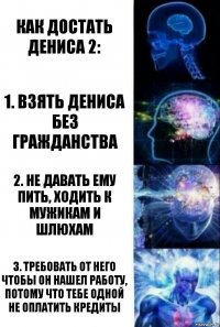 Как достать Дениса 2: 1. Взять Дениса без гражданства 2. Не давать ему пить, ходить к мужикам и шлюхам 3. Требовать от него чтобы он нашел работу, потому что тебе одной не оплатить кредиты