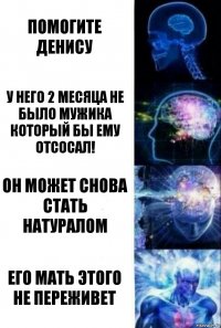 Помогите Денису У него 2 месяца не было мужика который бы ему отсосал! Он может снова стать натуралом Его мать этого не переживет