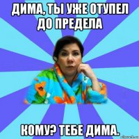 дима, ты уже отупел до предела кому? тебе дима.