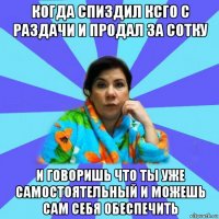 когда спиздил ксго с раздачи и продал за сотку и говоришь что ты уже самостоятельный и можешь сам себя обеспечить