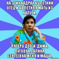 на этих кадрах 45 летний отец и 40 летняя мать из калуги. пятеро детей: дима, пуговка, галина сергеевна,женя и маша.