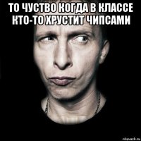 то чуство когда в классе кто-то хрустит чипсами 