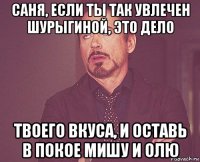 саня, если ты так увлечен шурыгиной, это дело твоего вкуса, и оставь в покое мишу и олю