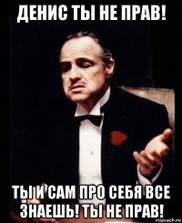 денис ты не прав! ты и сам про себя все знаешь! ты не прав!