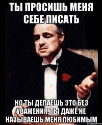 ты просишь меня себе писать но ты делаешь это без уважения, ты даже не называешь меня любимым