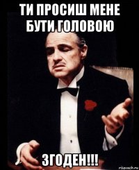 ти просиш мене бути головою згоден!!!