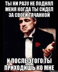 ты ни разу не поднял меня когда ты сидел за своей тачанкой и после этого ты приходишь ко мне