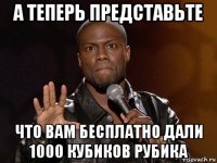 а теперь представьте что вам бесплатно дали 1000 кубиков рубика