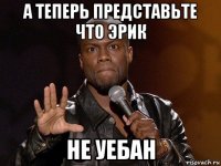 а теперь представьте что эрик не уебан