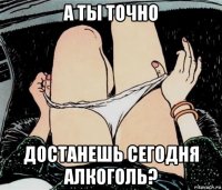 а ты точно достанешь сегодня алкоголь?