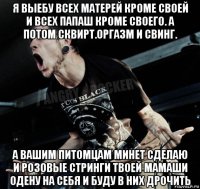 я выебу всех матерей кроме своей и всех папаш кроме своего. а потом сквирт.оргазм и свинг. а вашим питомцам минет сделаю и розовые стринги твоей мамаши одену на себя и буду в них дрочить