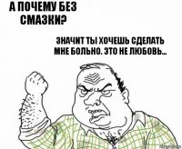 а почему без смазки? значит ты хочешь сделать мне больно. это не любовь...