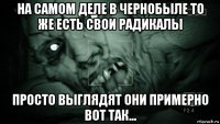 на самом деле в чернобыле то же есть свои радикалы просто выглядят они примерно вот так...