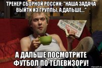 тренер сборной россии: "наша задача выйти из группы, а дальше..." а дальше посмотрите футбол по телевизору!