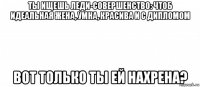 ты ищешь леди-совершенство: чтоб идеальная жена, умна, красива и с дипломом вот только ты ей нахрена?