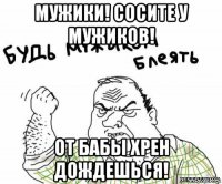 мужики! сосите у мужиков! от бабы хрен дождешься!