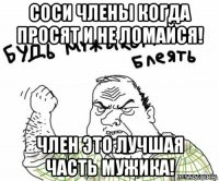 соси члены когда просят и не ломайся! член это лучшая часть мужика!