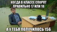 когда в классе спорят правильно 17 или 18 а у тебя получилось 156