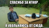 спасибо за игнор . я увольняюсь от сюда .