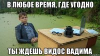 в любое время, где угодно ты ждешь видос вадима