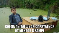  когда пытаешься спрятаться от ментов в sampe