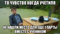 то чувство когда учетиля не нашли место для ещё 1 парты вместе с учеником