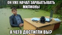 он уже начал зарабатывать милионы а чего достигли вы?