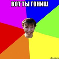 вот ты гониш 