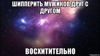 шипперить мужиков друг с другом восхитительно