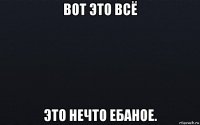 вот это всё это нечто ебаное.