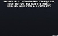 мужчина выбирает худенькую, миниатюрную девушку, потому что с ней не надо ссориться, тем более, скандалить. можно просто вынести её за дверь. 