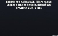 извини, но я набегалась. теперь как бы сильно я тебя ни любила, первый шаг придется делать тебе. 