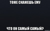 тоже скажешь ему что он самый самый?