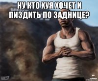 ну кто хуя хочет и пиздить по заднице? 