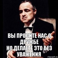 вы просите нас о дружбе
но делаете это без уважения