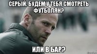 серый. будем у тебя смотреть футболян? или в бар?