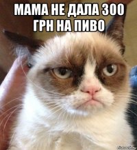 мама не дала 300 грн на пиво 