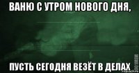 ваню с утром нового дня, пусть сегодня везёт в делах