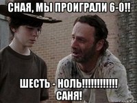 сная, мы проиграли 6-0!! шесть - ноль!!!!!!!!!!!! саня!