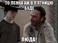 то лєнка аж в п'ятницю буде люда!