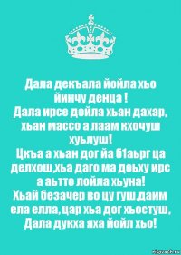 Дала декъала йойла хьо йинчу денца !
Дала ирсе дойла хьан дахар, хьан массо а лаам кхочуш хуьлуш!
Цкъа а хьан дог йа б1аьрг ца делхош,хьа даго ма доьху ирс а аьтто лойла хьуна!
Хьай безачер во цу гуш,даим ела елла, цар хьа дог хьостуш, Дала дукха яха йойл хьо!