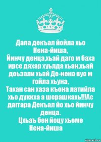 Дала декъал йойла хьо Нена-йиша,
Йинчу денца,хьай даго м баха ирсе дахар хуьлда хьан,хьай доьзали хьай Де-нена вуо м гойла хьуна,
Тахан сан хаза къона латийла хьо дуккха а шерашкахь!!!Ас даггара Декъал йо хьо йинчу денца.
Цхьаъ бен йоцу хьоме Нена-йиша❤️