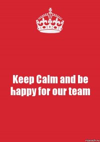 Keep Calm and be happy for our team