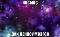 космос дай денису мозгов