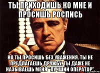 ты приходишь ко мне и просишь роспись но ты просишь без уважения. ты не предлагаешь дружбу. ты даже не называешь меня "лучший оператор"