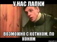 у нас лапки возможно с котиком, по коням