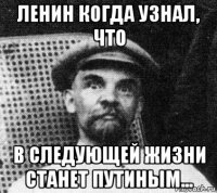 ленин когда узнал, что в следующей жизни станет путиным...