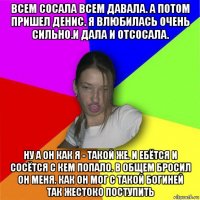 всем сосала всем давала. а потом пришел денис. я влюбилась очень сильно.и дала и отсосала. ну а он как я - такой же. и ебётся и сосётся с кем попало. в общем бросил он меня. как он мог с такой богиней так жестоко поступить