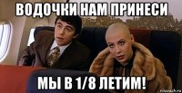 водочки нам принеси мы в 1/8 летим!