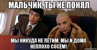 мальчик, ты не понял мы никуда не летим, мы и дома неплохо сосём!